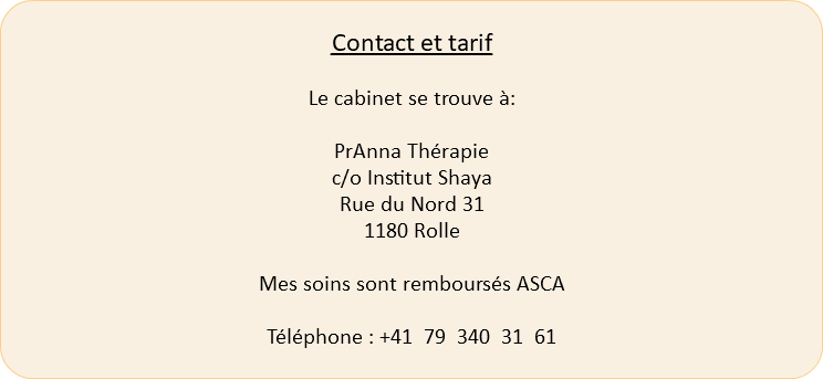  Contact et tarif Le cabinet se trouve à: PrAnna Thérapie c/o Institut Shaya Rue du Nord 31 1180 Rolle Mes soins sont remboursés ASCA Téléphone : +41 79 340 31 61 